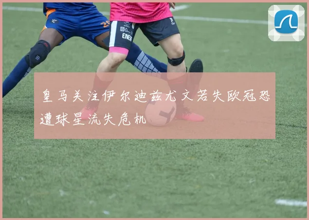 皇马关注伊尔迪兹尤文若失欧冠恐遭球星流失危机
