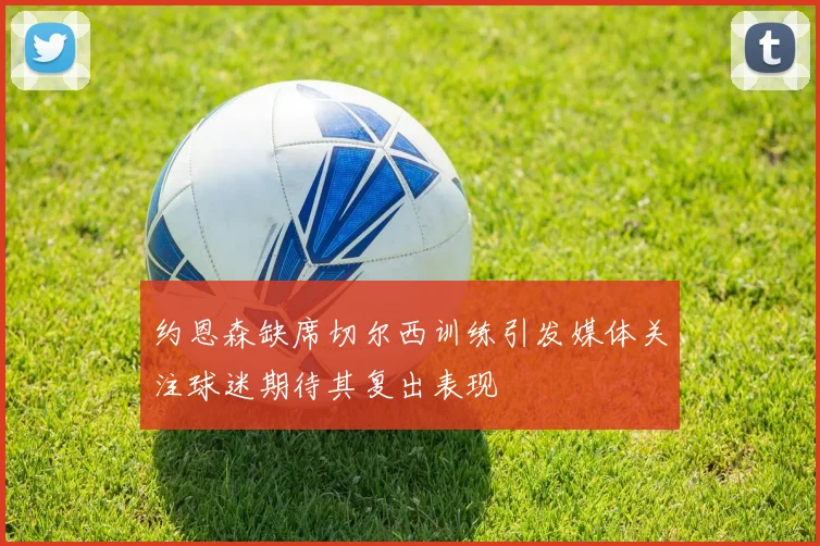 约恩森缺席切尔西训练引发媒体关注球迷期待其复出表现