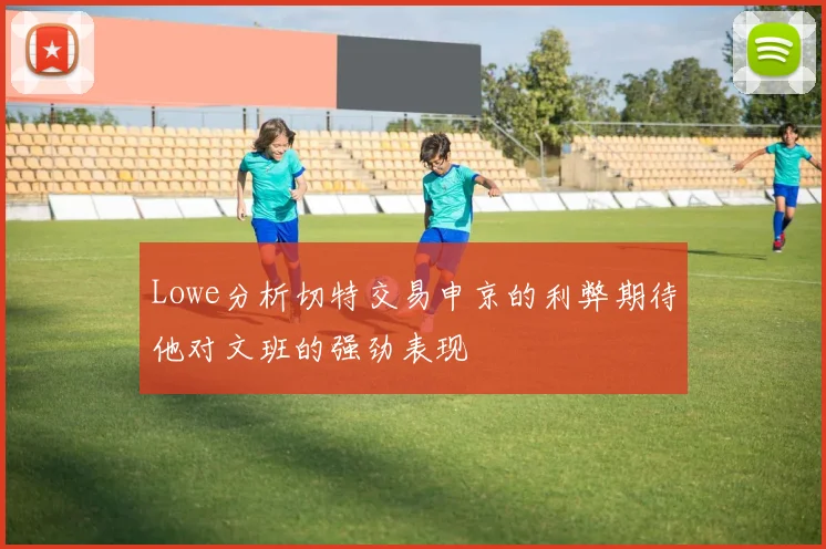 Lowe分析切特交易申京的利弊期待他对文班的强劲表现