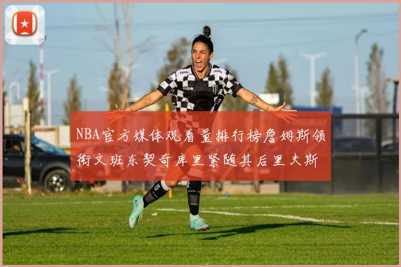 NBA官方媒体观看量排行榜詹姆斯领衔文班东契奇库里紧随其后里夫斯跻身前十
